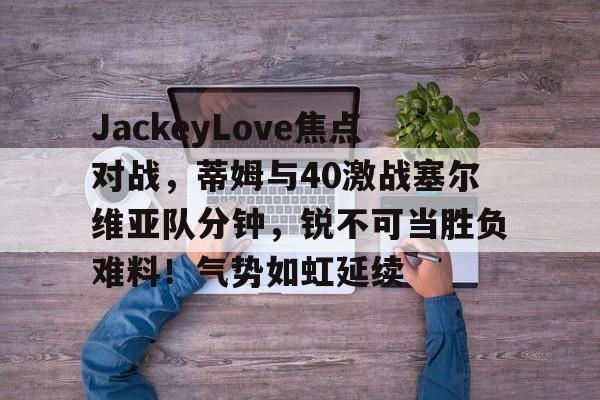 爱游戏-JackeyLove焦点对战，蒂姆与40激战塞尔维亚队分钟，锐不可当胜负难料！气势如虹延续的简单介绍-爱游戏